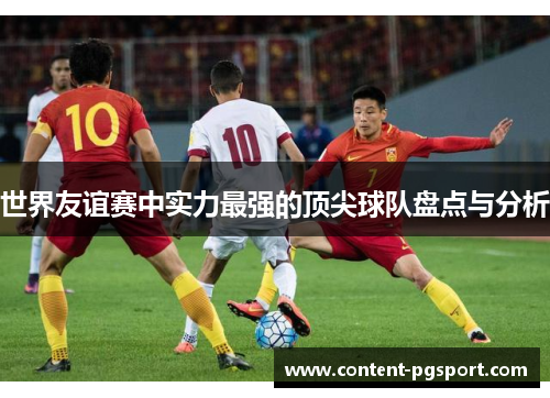 世界友谊赛中实力最强的顶尖球队盘点与分析