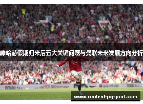 滕哈赫假期归来后五大关键问题与曼联未来发展方向分析