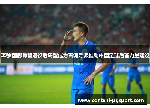 39岁国脚肖智退役后转型成为青训导师推动中国足球后备力量建设