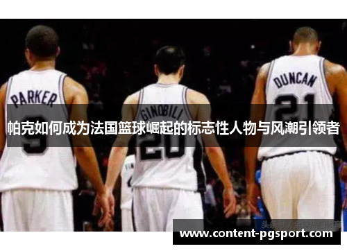 帕克如何成为法国篮球崛起的标志性人物与风潮引领者