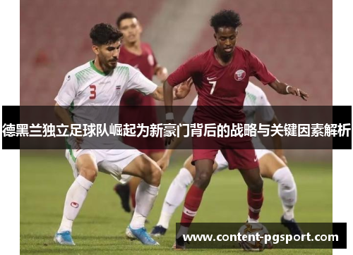 德黑兰独立足球队崛起为新豪门背后的战略与关键因素解析