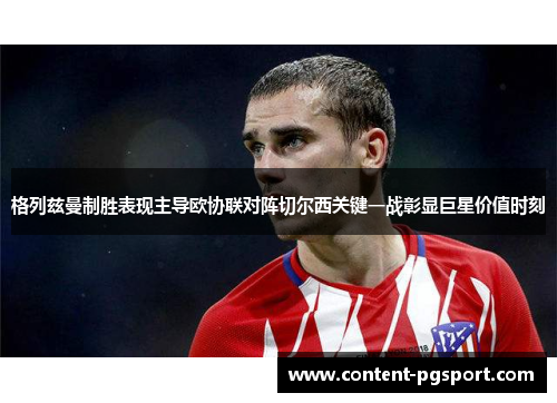 格列兹曼制胜表现主导欧协联对阵切尔西关键一战彰显巨星价值时刻